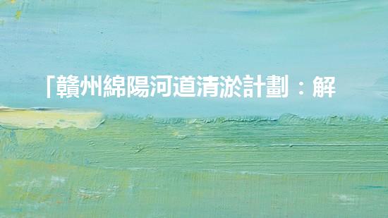 「贛州綿陽河道清淤計劃：解放河道，改善水環(huán)境，促進(jìn)城市發(fā)展」